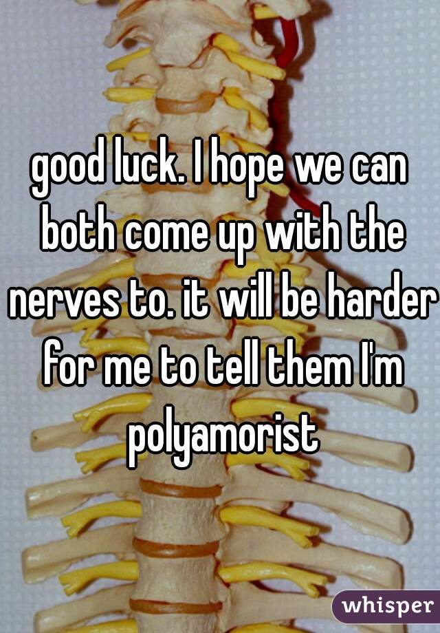 good luck. I hope we can both come up with the nerves to. it will be harder for me to tell them I'm polyamorist