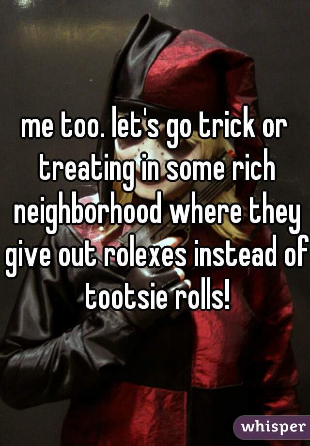 me too. let's go trick or treating in some rich neighborhood where they give out rolexes instead of tootsie rolls!