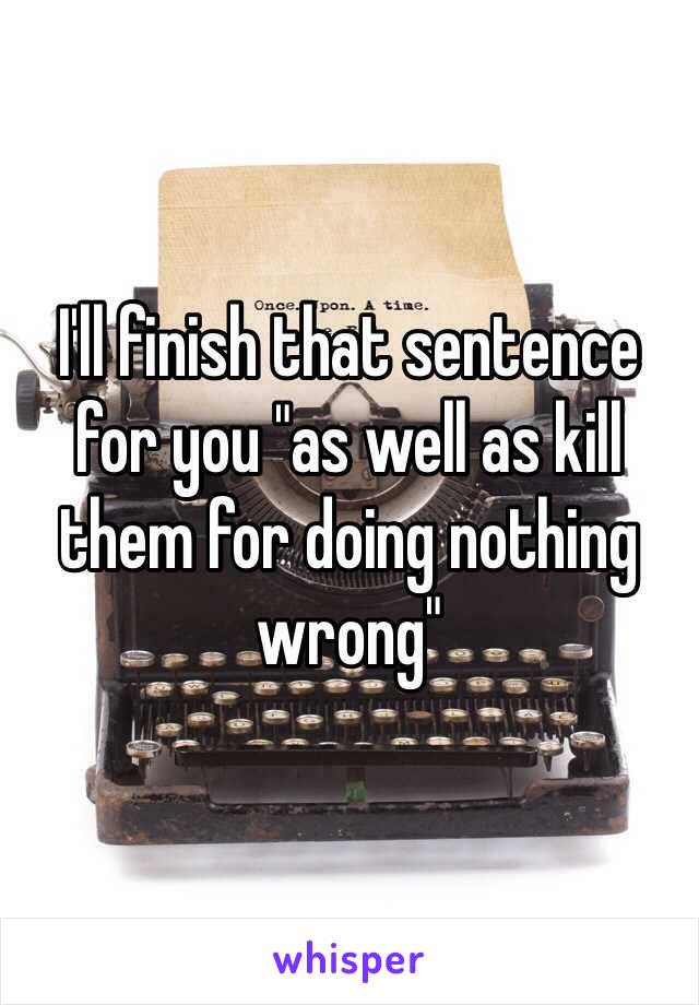 I'll finish that sentence for you "as well as kill them for doing nothing wrong"