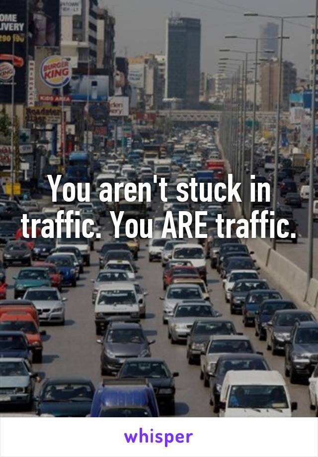 You aren't stuck in traffic. You ARE traffic. 