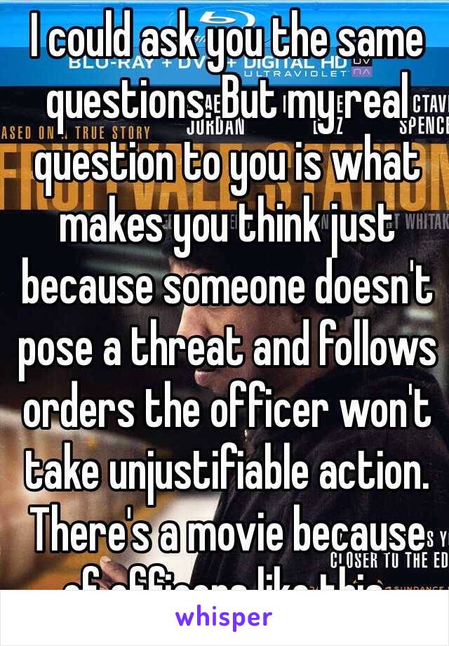 I could ask you the same questions. But my real question to you is what makes you think just because someone doesn't pose a threat and follows orders the officer won't take unjustifiable action. There's a movie because of officers like this. 