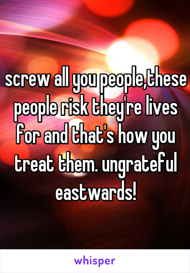 screw all you people,these people risk they're lives for and that's how you treat them. ungrateful eastwards!