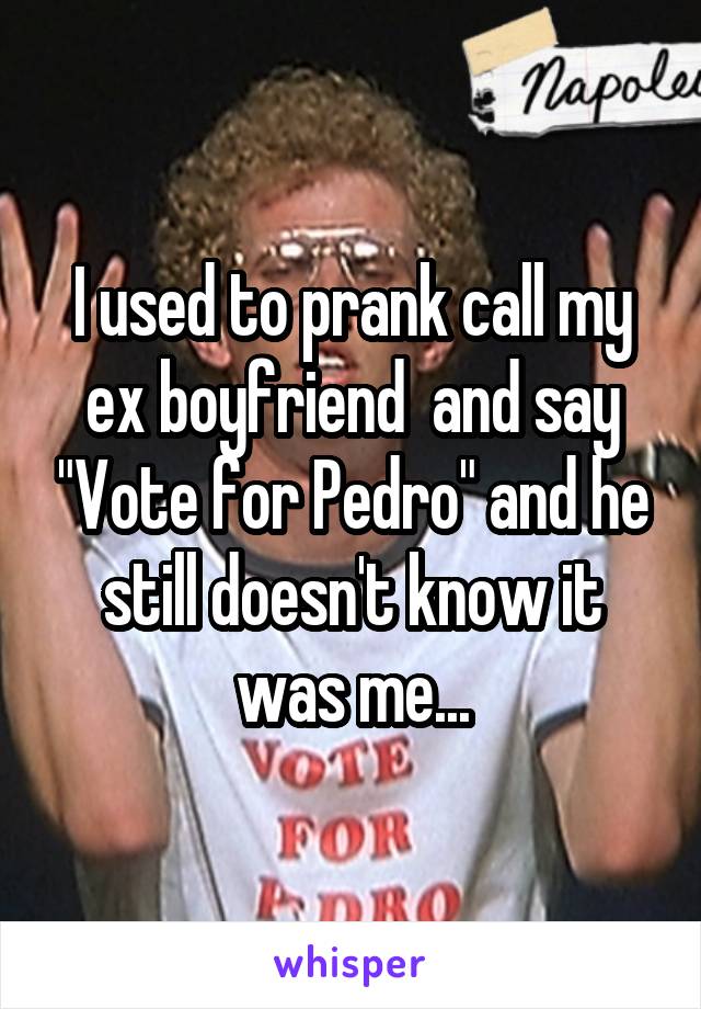 I used to prank call my ex boyfriend  and say "Vote for Pedro" and he still doesn't know it was me...