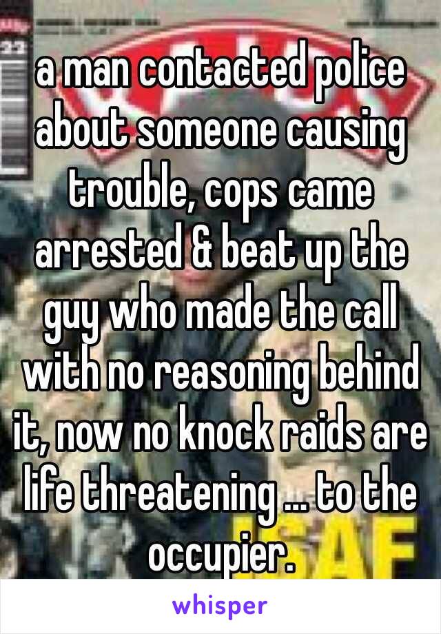 a man contacted police about someone causing trouble, cops came arrested & beat up the guy who made the call with no reasoning behind it, now no knock raids are life threatening … to the occupier. 