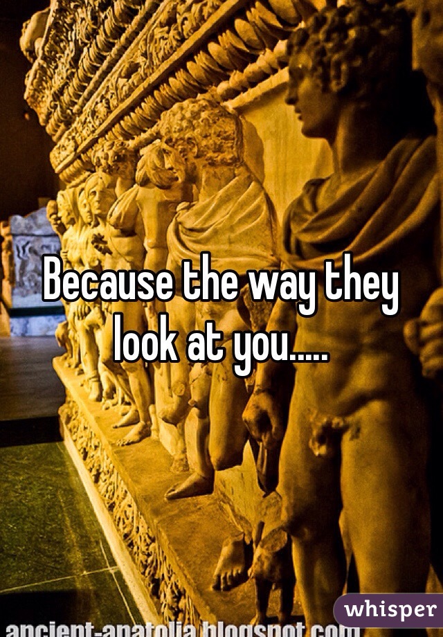 Because the way they look at you.....