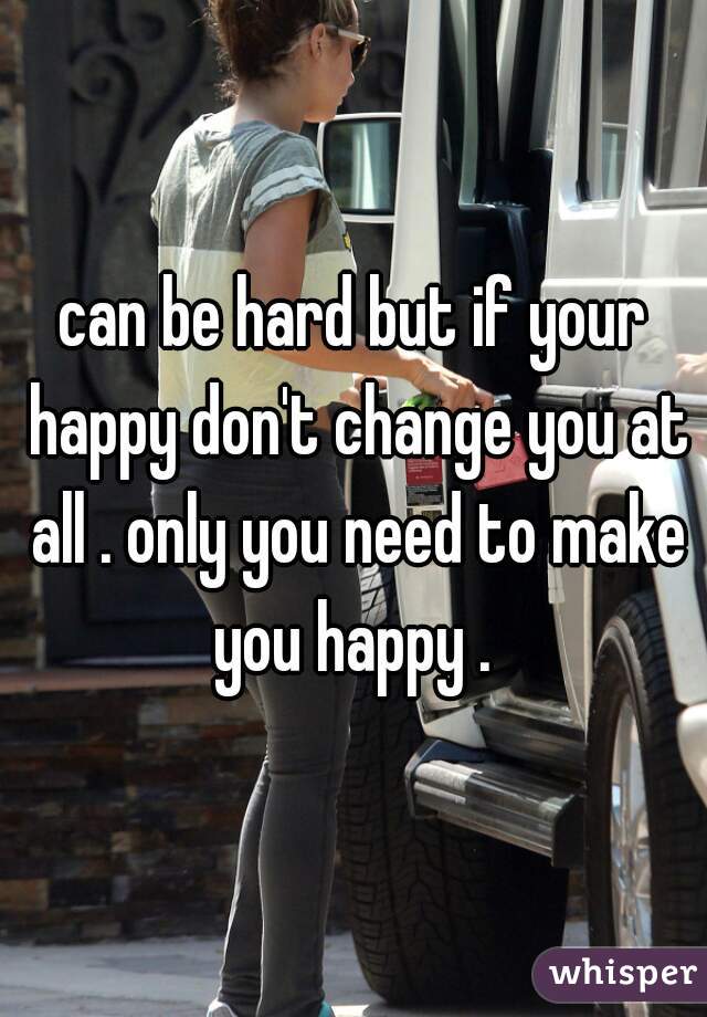 can be hard but if your happy don't change you at all . only you need to make you happy . 