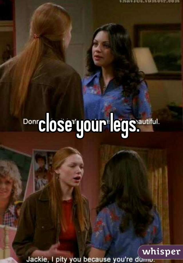 close your legs. 