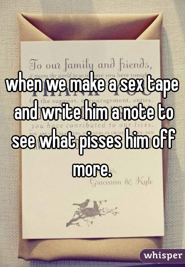 when we make a sex tape and write him a note to see what pisses him off more. 
