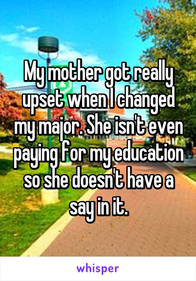 My mother got really upset when I changed my major. She isn't even paying for my education so she doesn't have a say in it.