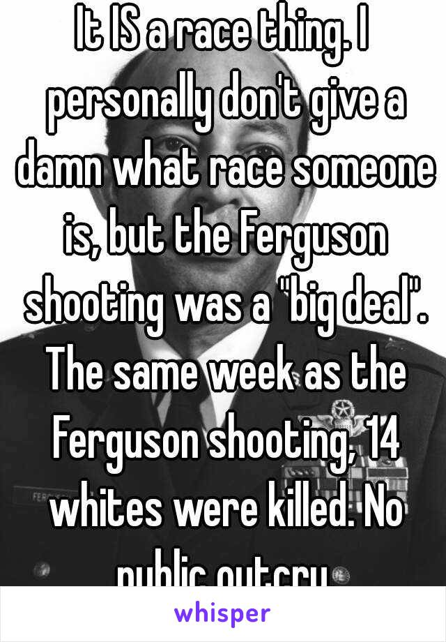 It IS a race thing. I personally don't give a damn what race someone is, but the Ferguson shooting was a "big deal". The same week as the Ferguson shooting, 14 whites were killed. No public outcry.