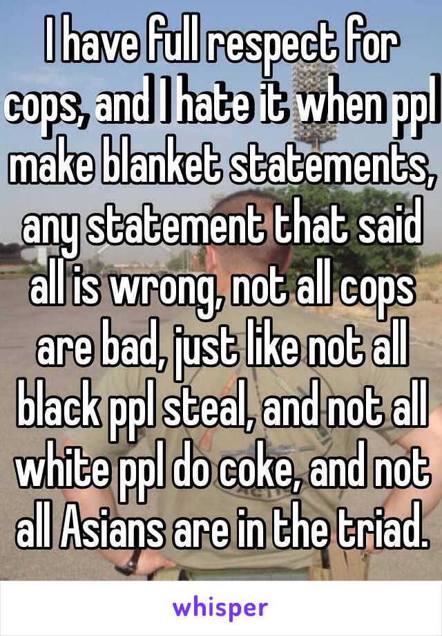 I have full respect for cops, and I hate it when ppl make blanket statements, any statement that said all is wrong, not all cops are bad, just like not all black ppl steal, and not all white ppl do coke, and not all Asians are in the triad. 