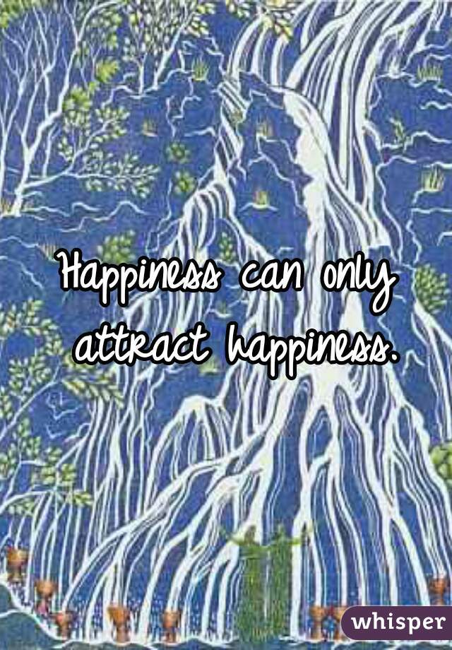Happiness can only attract happiness.