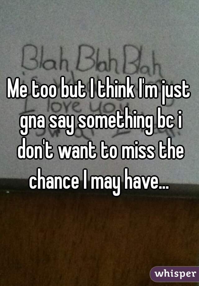 Me too but I think I'm just gna say something bc i don't want to miss the chance I may have... 