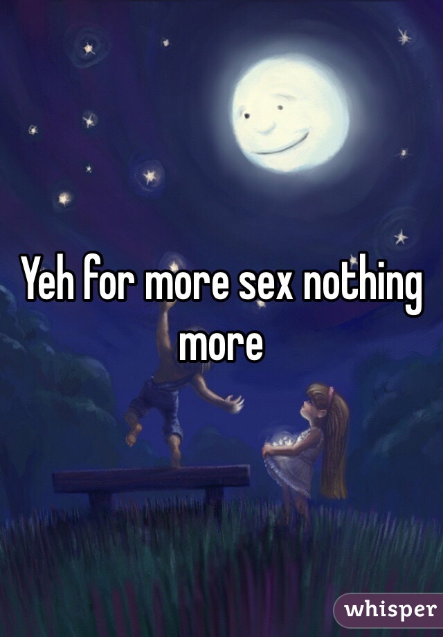 Yeh for more sex nothing more