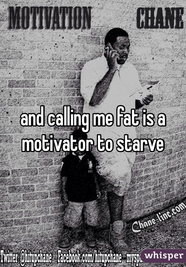 and calling me fat is a motivator to starve