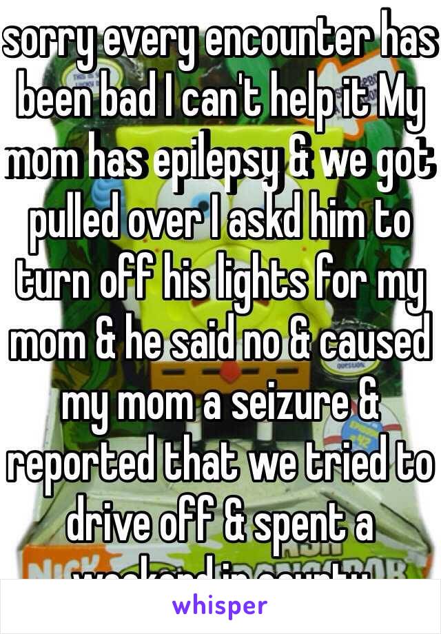 sorry every encounter has been bad I can't help it My mom has epilepsy & we got pulled over I askd him to turn off his lights for my mom & he said no & caused my mom a seizure & reported that we tried to drive off & spent a weekend in county