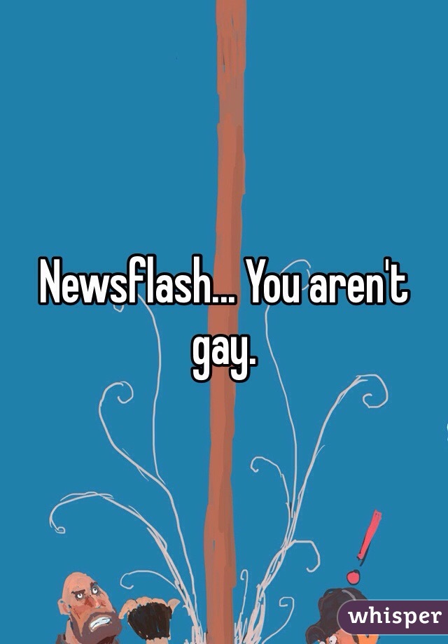 Newsflash... You aren't gay. 