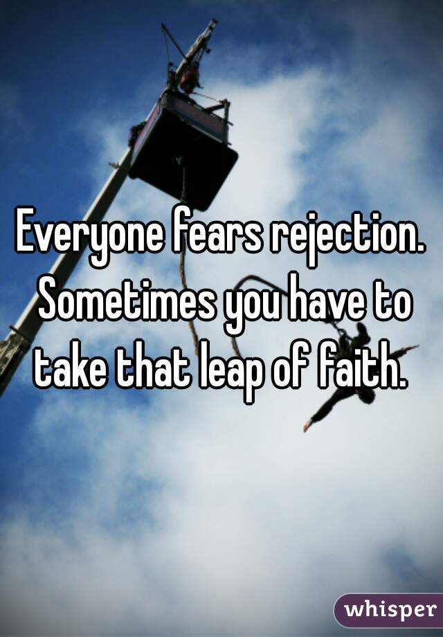 Everyone fears rejection. Sometimes you have to take that leap of faith. 
