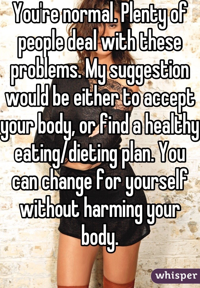 You're normal. Plenty of people deal with these problems. My suggestion would be either to accept your body, or find a healthy eating/dieting plan. You can change for yourself without harming your body.