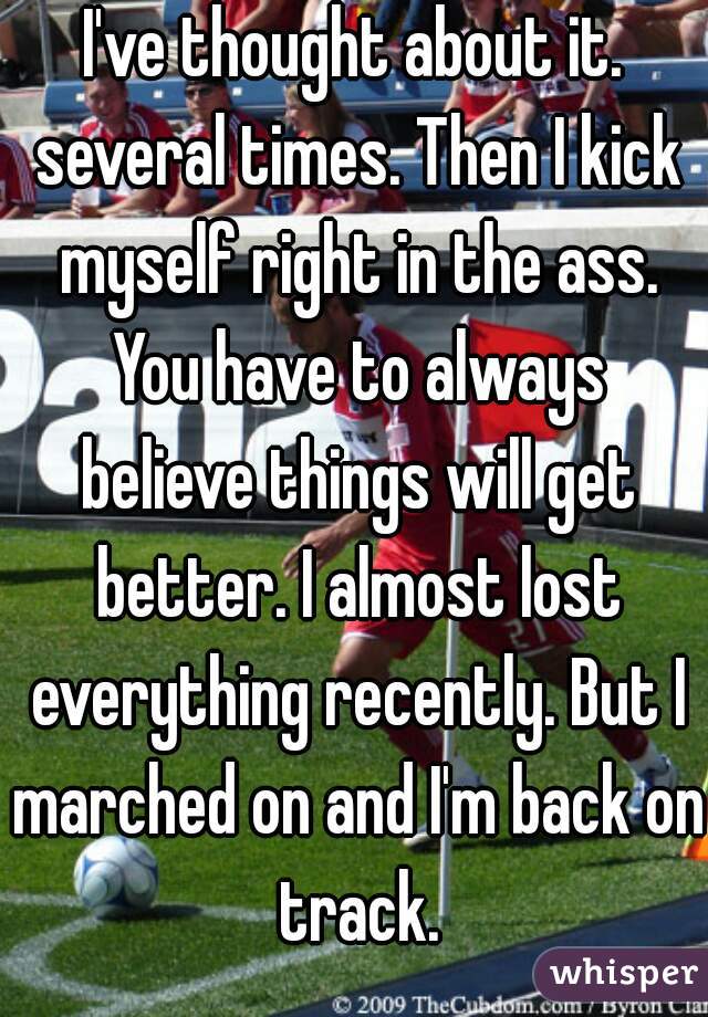 I've thought about it. several times. Then I kick myself right in the ass. You have to always believe things will get better. I almost lost everything recently. But I marched on and I'm back on track.