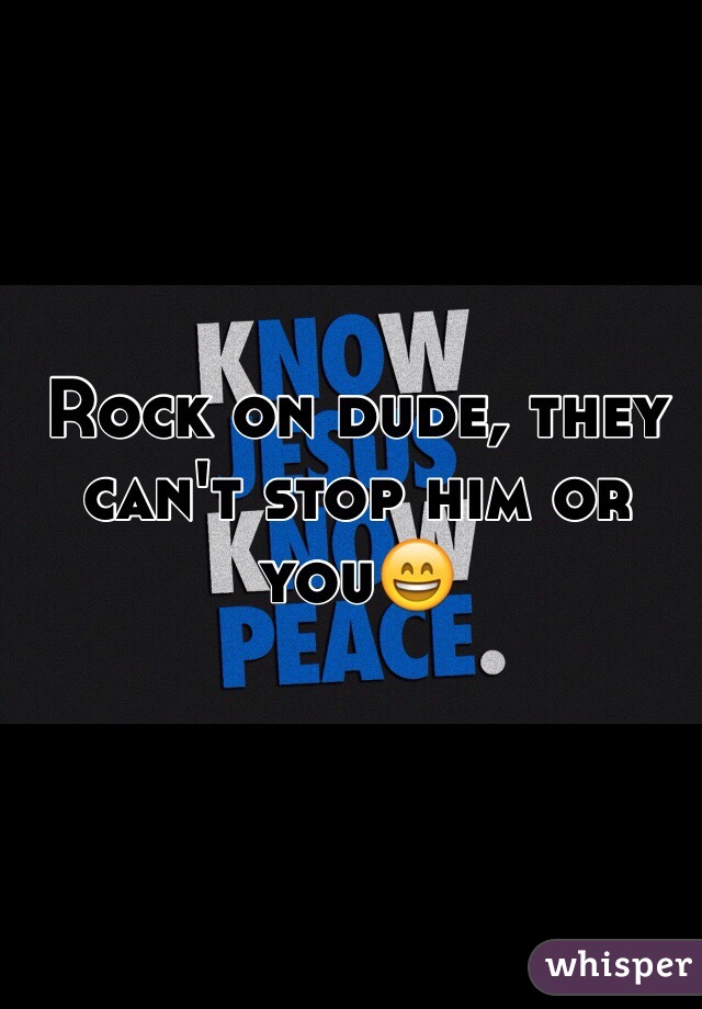 Rock on dude, they can't stop him or you😄