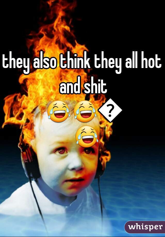 they also think they all hot and shit 😂😂😂😂 