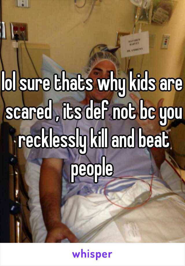 lol sure thats why kids are scared , its def not bc you recklessly kill and beat people 