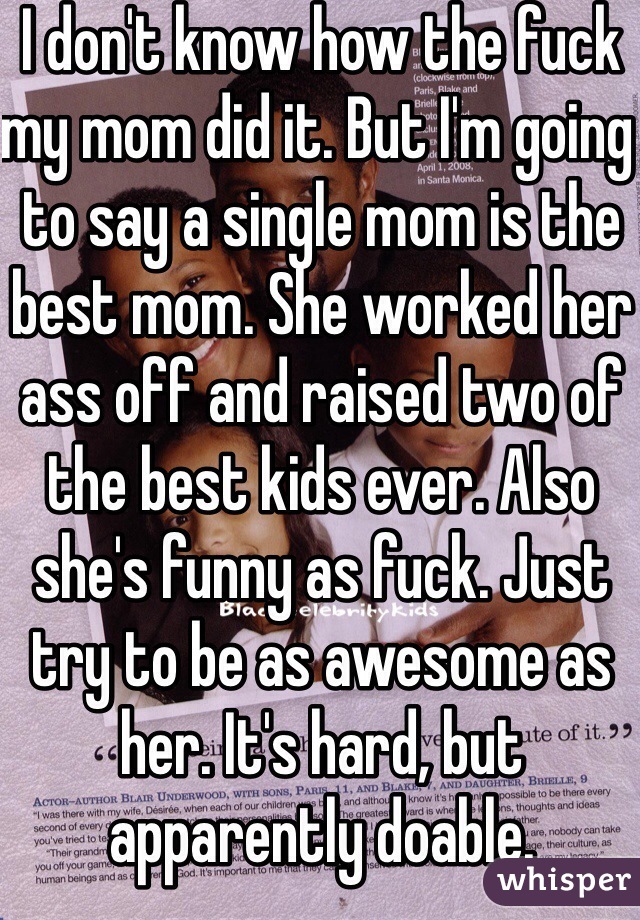 I don't know how the fuck my mom did it. But I'm going to say a single mom is the best mom. She worked her ass off and raised two of the best kids ever. Also she's funny as fuck. Just try to be as awesome as her. It's hard, but apparently doable. 