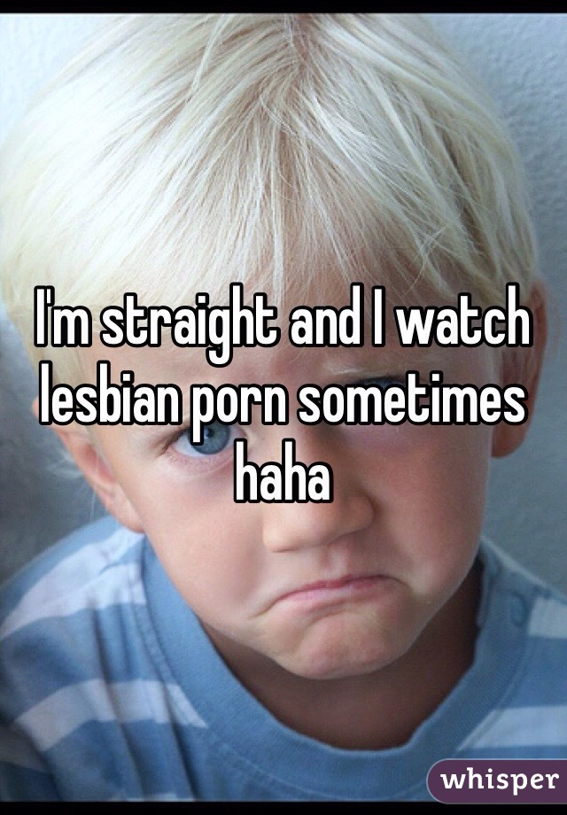 I'm straight and I watch lesbian porn sometimes haha 