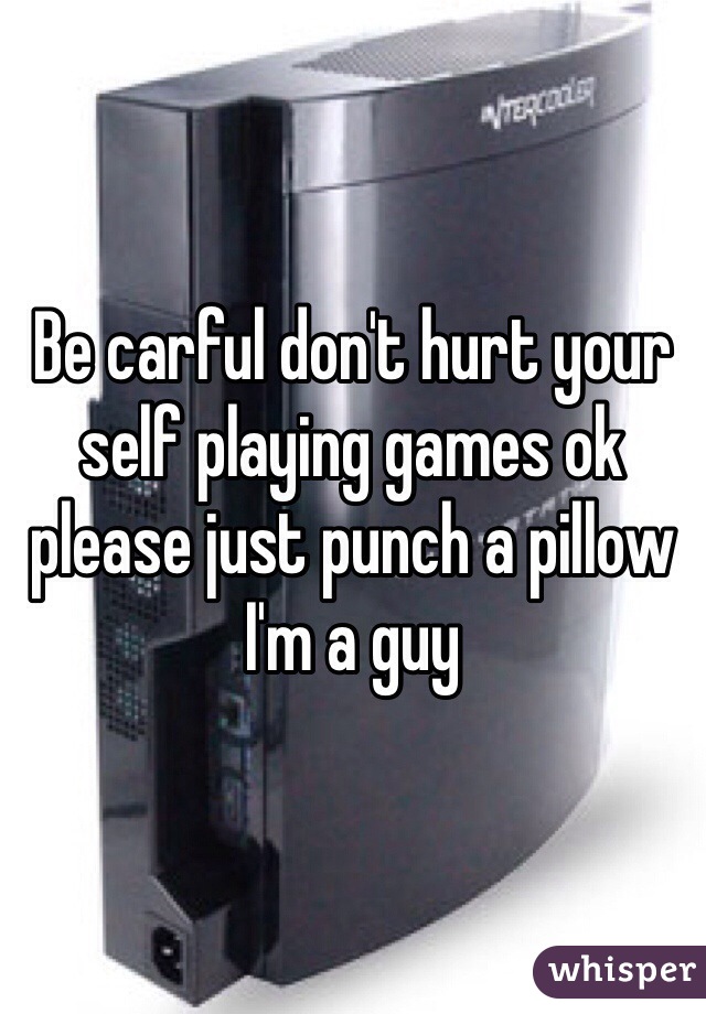 Be carful don't hurt your self playing games ok please just punch a pillow I'm a guy
