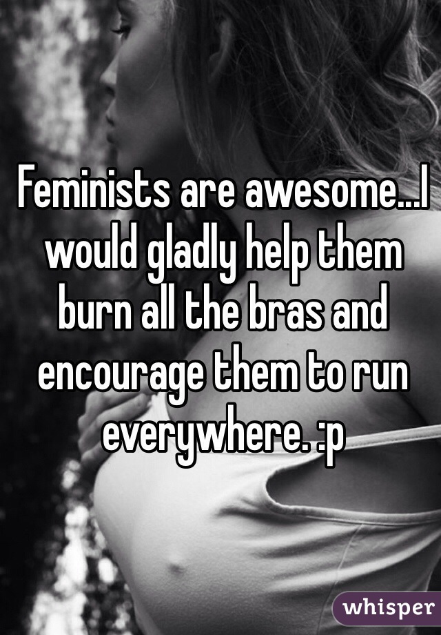 Feminists are awesome...I would gladly help them burn all the bras and encourage them to run everywhere. :p