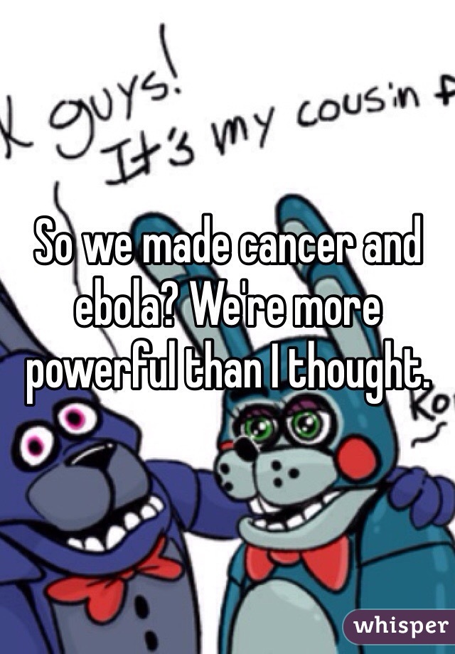 So we made cancer and ebola? We're more powerful than I thought.