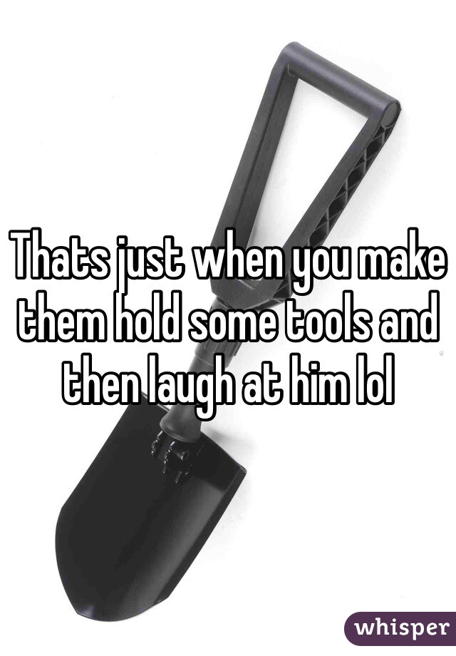 Thats just when you make them hold some tools and then laugh at him lol