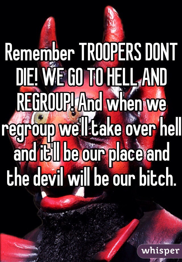 Remember TROOPERS DONT DIE! WE GO TO HELL AND REGROUP! And when we regroup we'll take over hell and it'll be our place and the devil will be our bitch.