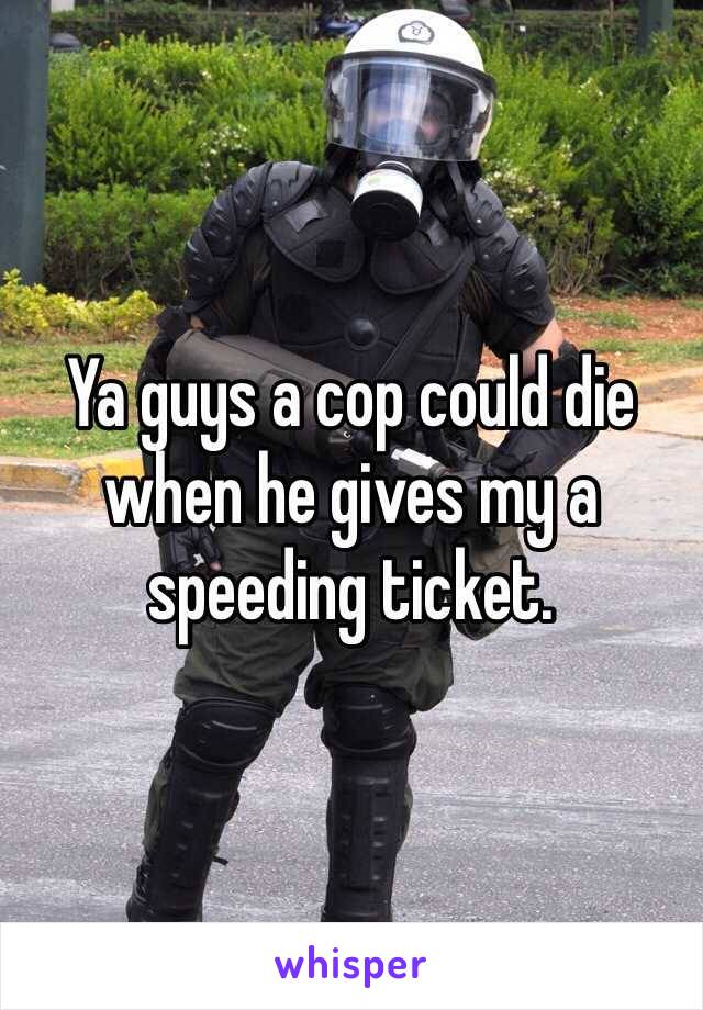 Ya guys a cop could die when he gives my a speeding ticket. 