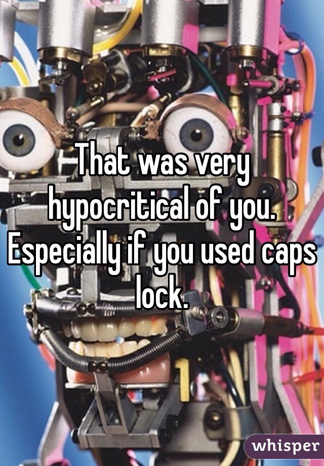 That was very hypocritical of you. Especially if you used caps lock.