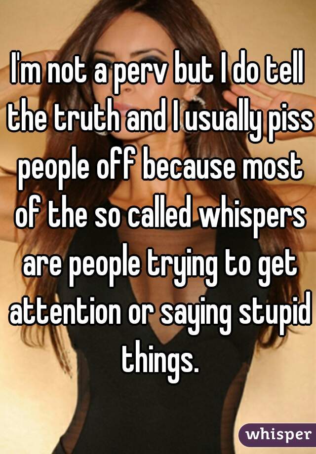 I'm not a perv but I do tell the truth and I usually piss people off because most of the so called whispers are people trying to get attention or saying stupid things.