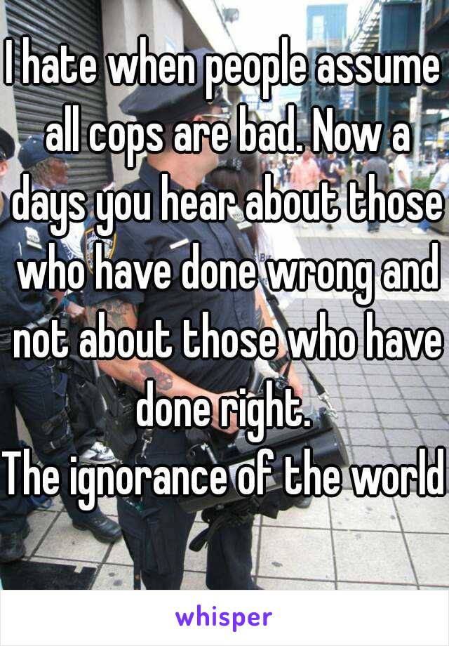 I hate when people assume all cops are bad. Now a days you hear about those who have done wrong and not about those who have done right. 
The ignorance of the world 