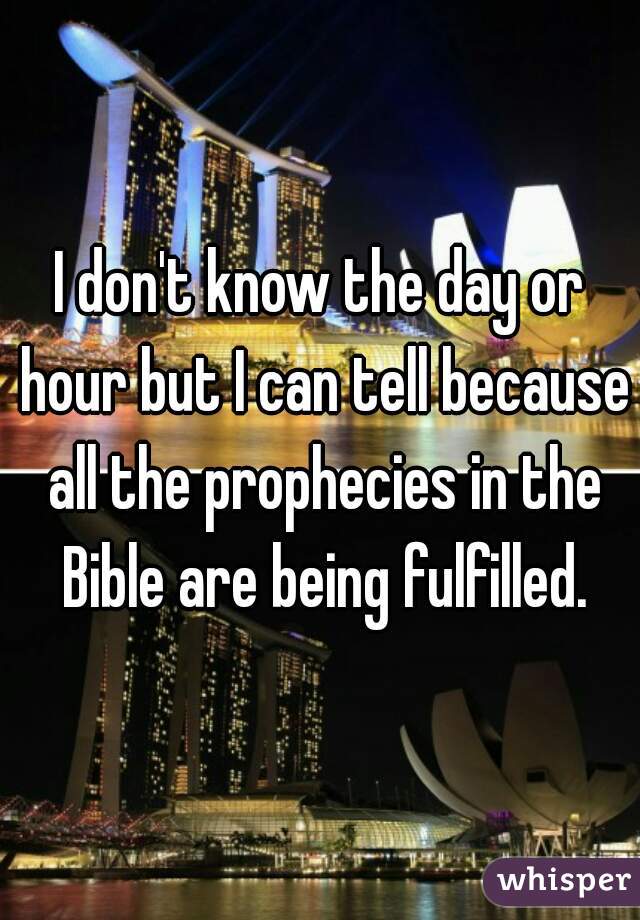 I don't know the day or hour but I can tell because all the prophecies in the Bible are being fulfilled.