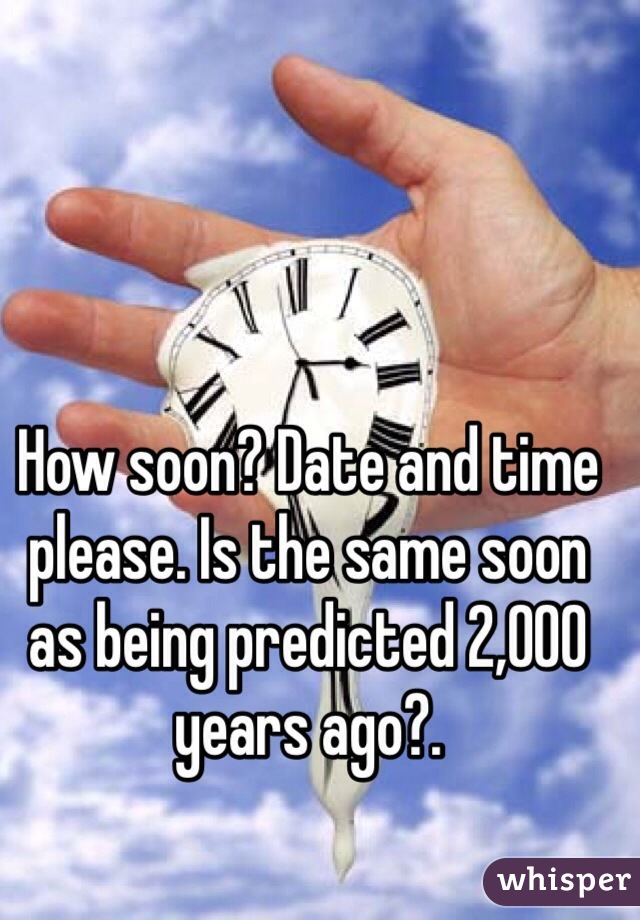How soon? Date and time please. Is the same soon as being predicted 2,000 years ago?. 