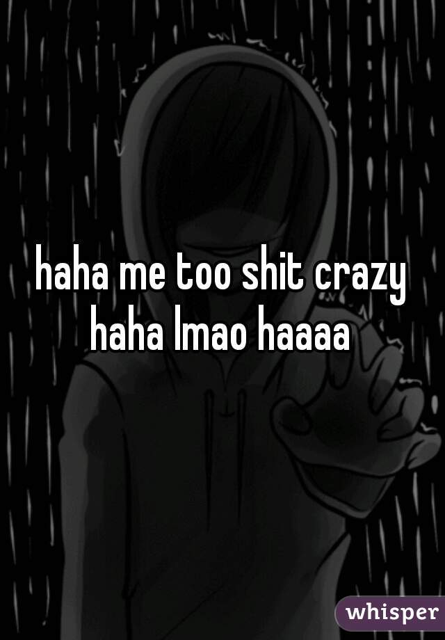 haha me too shit crazy haha lmao haaaa 