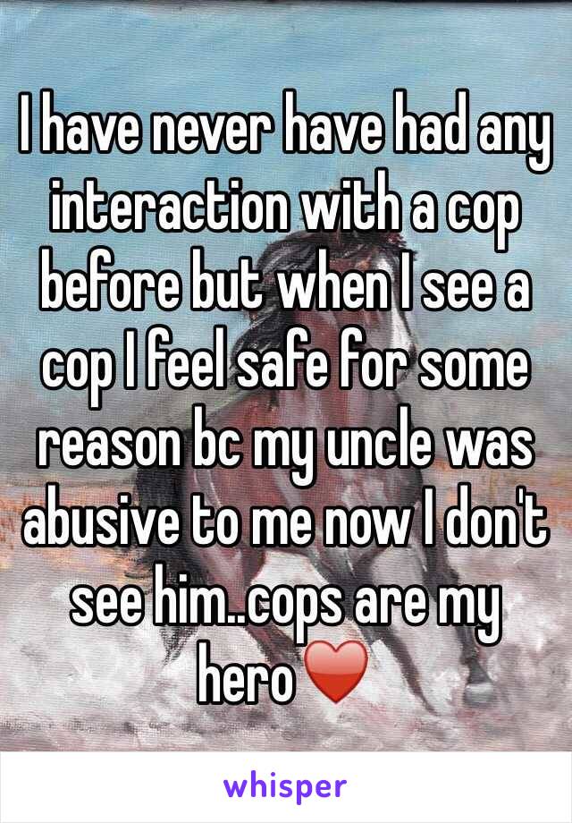 I have never have had any interaction with a cop before but when I see a cop I feel safe for some reason bc my uncle was abusive to me now I don't see him..cops are my hero♥️ 