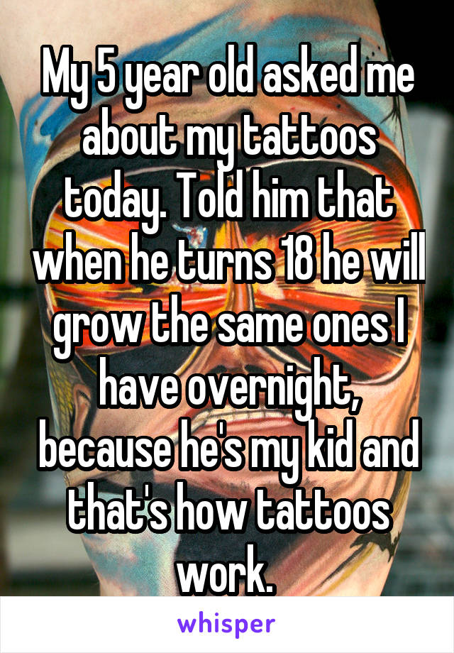My 5 year old asked me about my tattoos today. Told him that when he turns 18 he will grow the same ones I have overnight, because he's my kid and that's how tattoos work. 