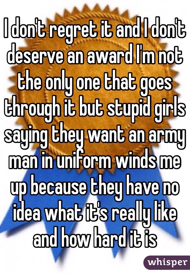 I don't regret it and I don't deserve an award I'm not the only one that goes through it but stupid girls saying they want an army man in uniform winds me up because they have no idea what it's really like and how hard it is