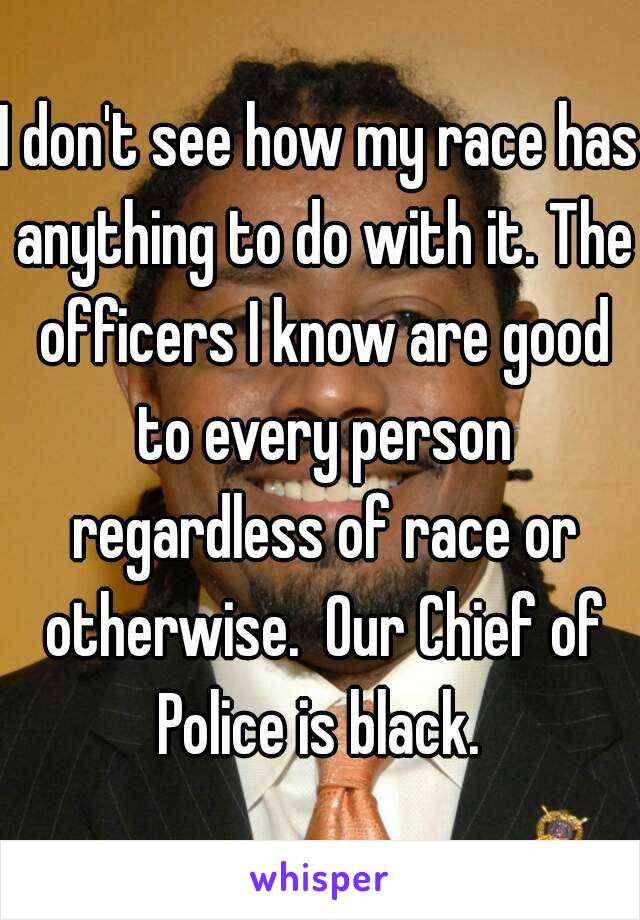 I don't see how my race has anything to do with it. The officers I know are good to every person regardless of race or otherwise.  Our Chief of Police is black. 