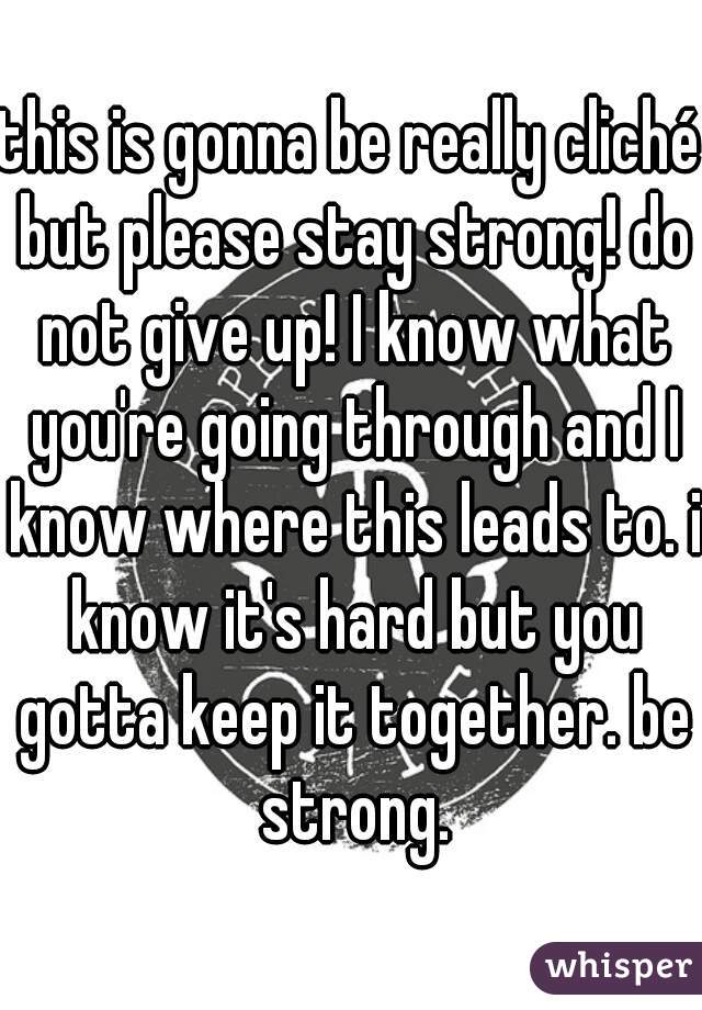 this is gonna be really cliché but please stay strong! do not give up! I know what you're going through and I know where this leads to. i know it's hard but you gotta keep it together. be strong.