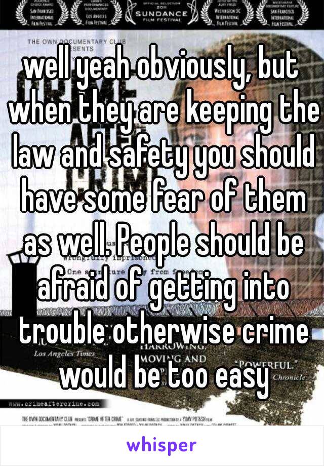 well yeah obviously, but when they are keeping the law and safety you should have some fear of them as well. People should be afraid of getting into trouble otherwise crime would be too easy