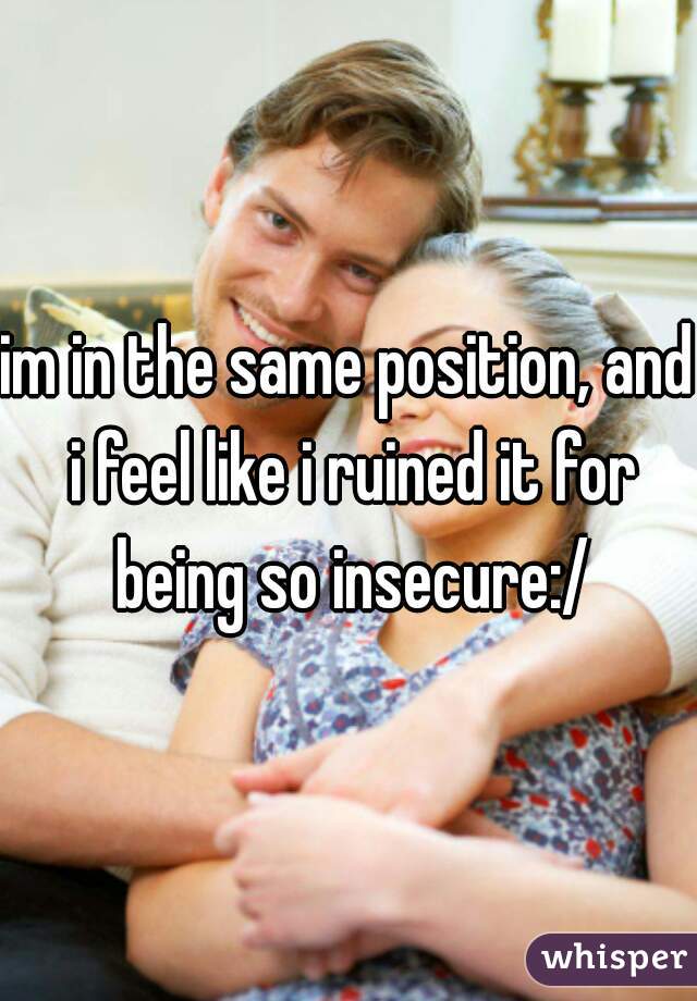 im in the same position, and i feel like i ruined it for being so insecure:/