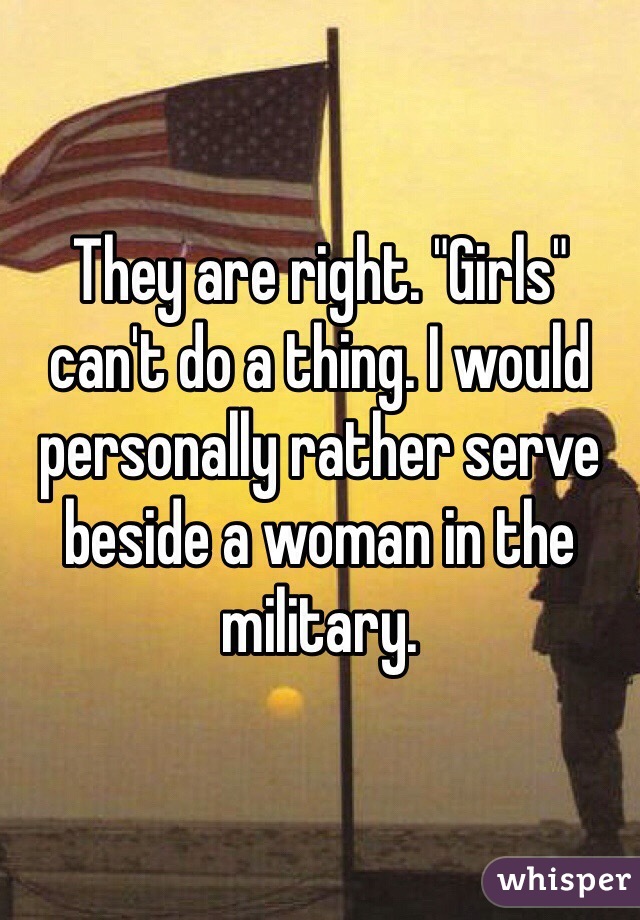 They are right. "Girls" can't do a thing. I would personally rather serve beside a woman in the military. 