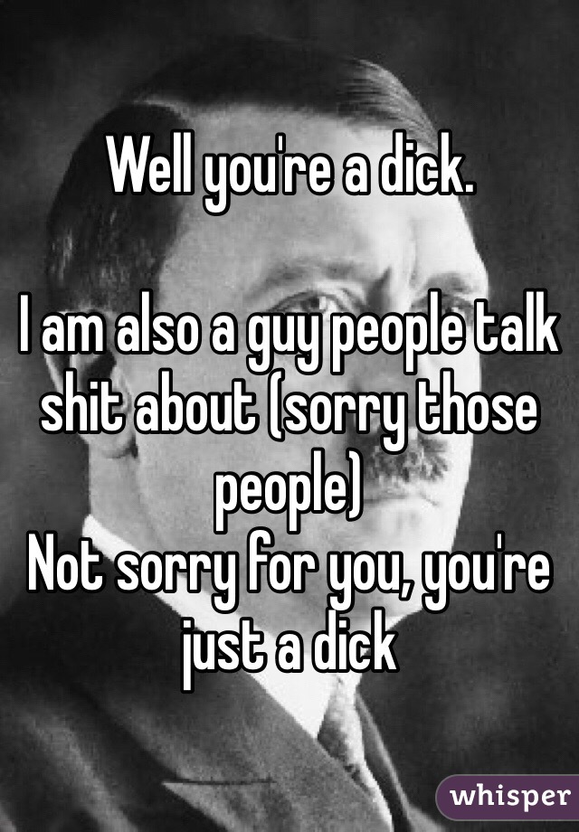 Well you're a dick.

I am also a guy people talk shit about (sorry those people)
Not sorry for you, you're just a dick